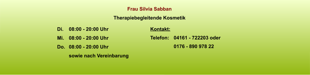 Frau Silvia Sabban Therapiebegleitende Kosmetik Kontakt: Telefon: 	04161 - 722203 oder 0176 - 890 978 22  Di.	08:00 - 20:00 Uhr Mi.	08:00 - 20:00 Uhr Do. 	08:00 - 20:00 Uhr sowie nach Vereinbarung