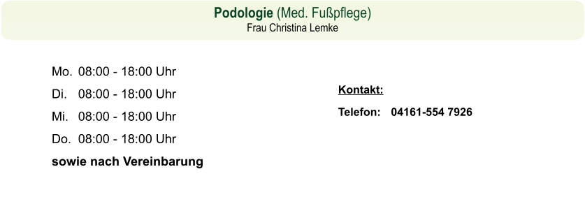 Podologie (Med. Fußpflege)  Frau Christina Lemke Kontakt: Telefon: 	Kontakt: Telefon: 	04161-554 7926  08.00 - 18.00 Uhr 08.00 - 18.00 Uhr 08.00 - 18.00 Uhr Mo.	08:00 - 18:00 Uhr Di.	08:00 - 18:00 Uhr Mi.	08:00 - 18:00 Uhr Do.	08:00 - 18:00 Uhr sowie nach Vereinbarungo. Di.